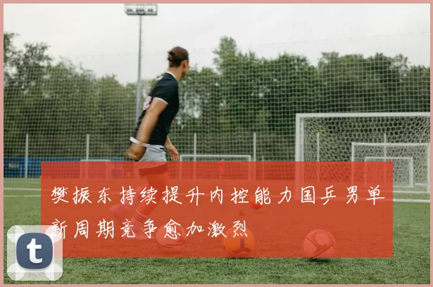 樊振东持续提升内控能力国乒男单新周期竞争愈加激烈