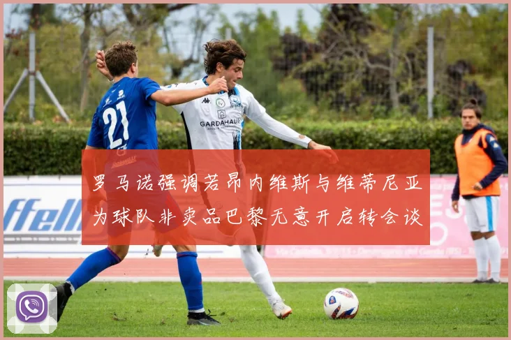 罗马诺强调若昂内维斯与维蒂尼亚为球队非卖品巴黎无意开启转会谈判