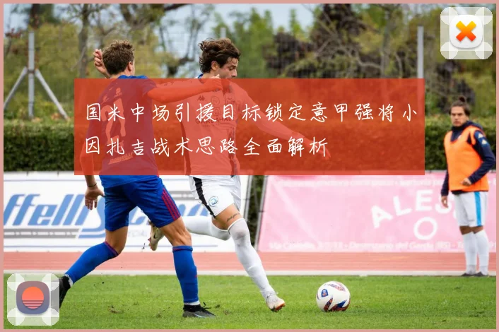国米中场引援目标锁定意甲强将小因扎吉战术思路全面解析