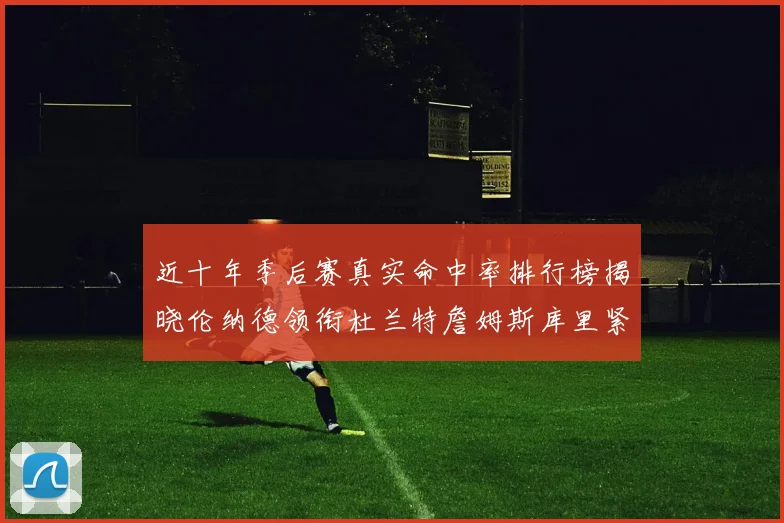 近十年季后赛真实命中率排行榜揭晓伦纳德领衔杜兰特詹姆斯库里紧随其后
