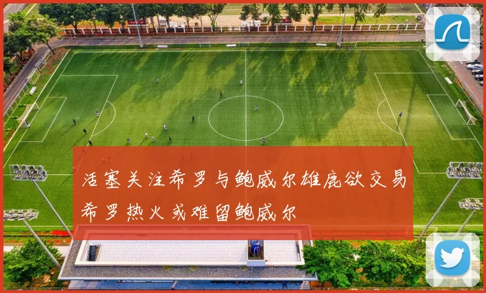 活塞关注希罗与鲍威尔雄鹿欲交易希罗热火或难留鲍威尔