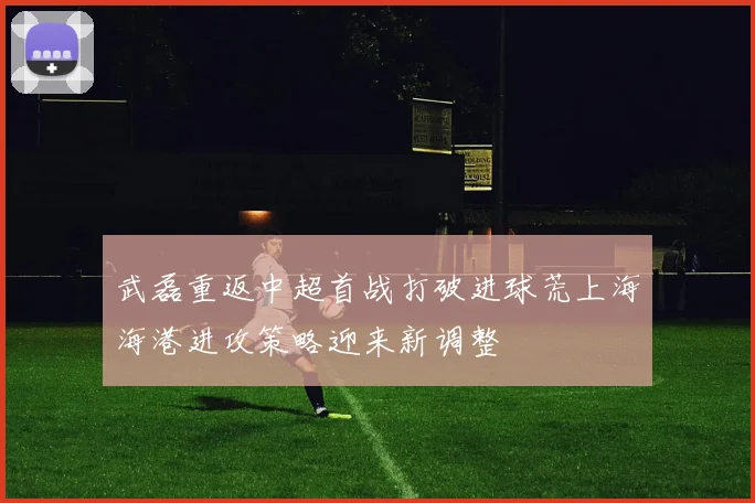 武磊重返中超首战打破进球荒上海海港进攻策略迎来新调整