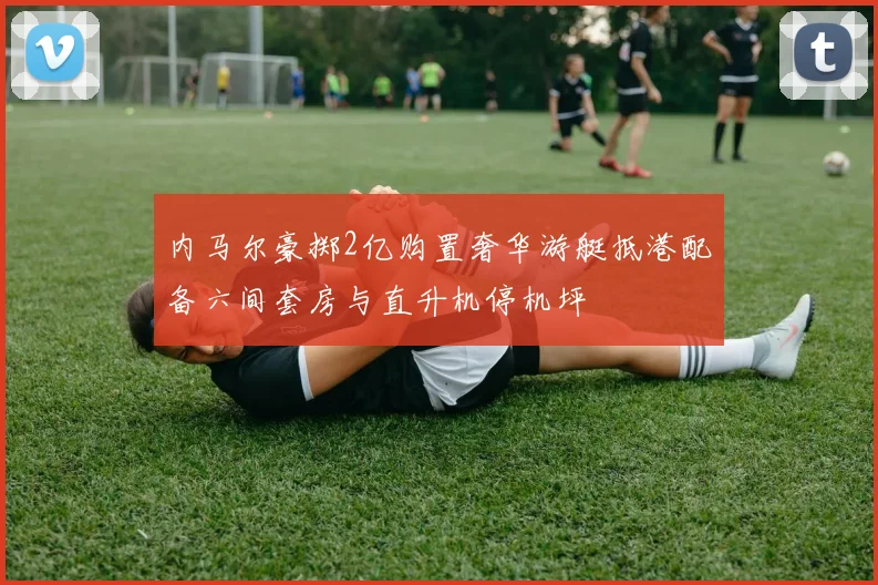 内马尔豪掷2亿购置奢华游艇抵港配备六间套房与直升机停机坪