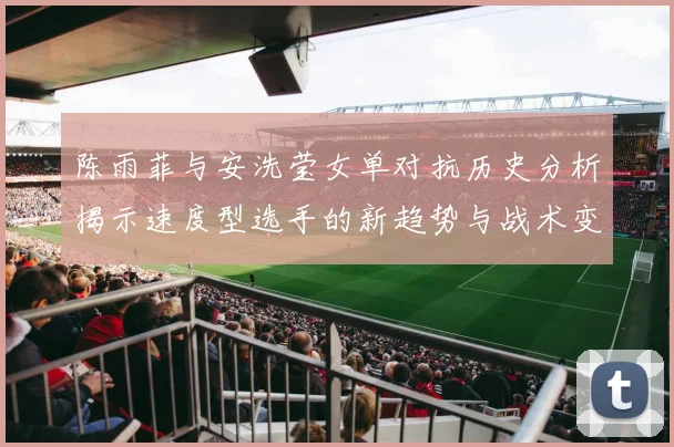 陈雨菲与安洗莹女单对抗历史分析揭示速度型选手的新趋势与战术变化