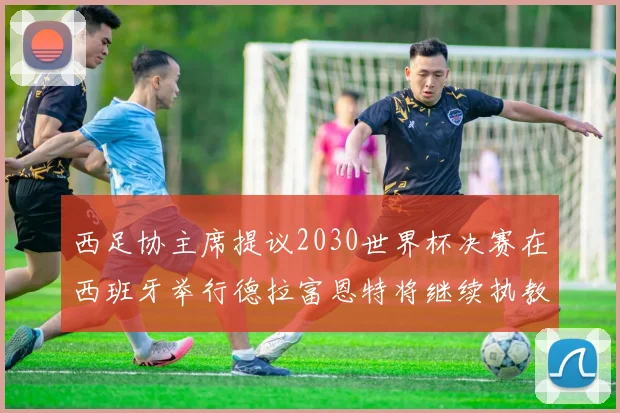 西足协主席提议2030世界杯决赛在西班牙举行德拉富恩特将继续执教国家队