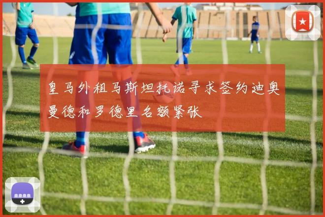 皇马外租马斯坦托诺寻求签约迪奥曼德和罗德里名额紧张