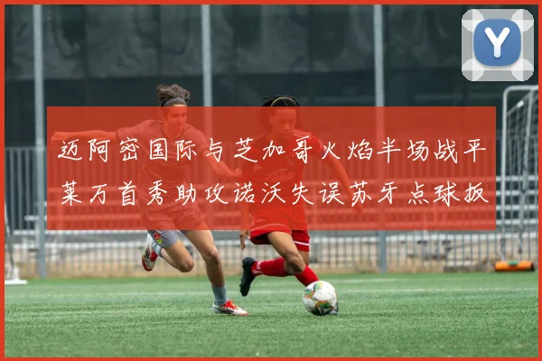 迈阿密国际与芝加哥火焰半场战平莱万首秀助攻诺沃失误苏牙点球扳平比分