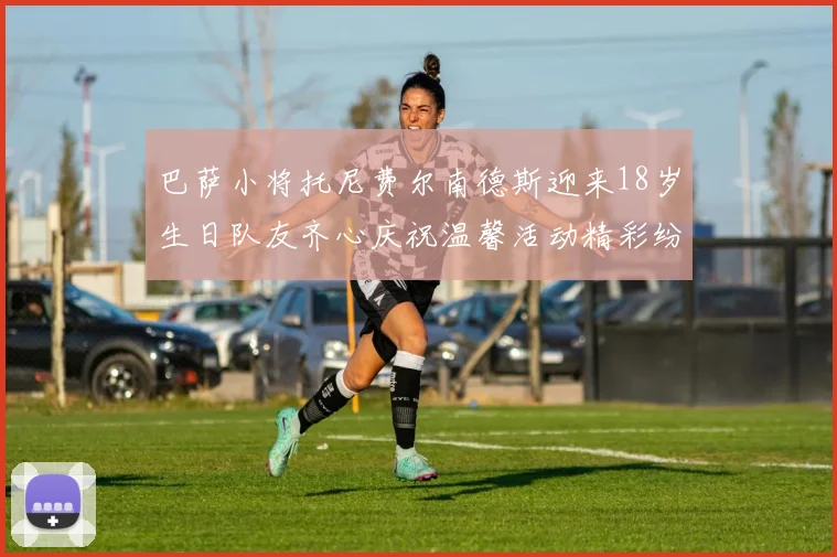 巴萨小将托尼费尔南德斯迎来18岁生日队友齐心庆祝温馨活动精彩纷呈