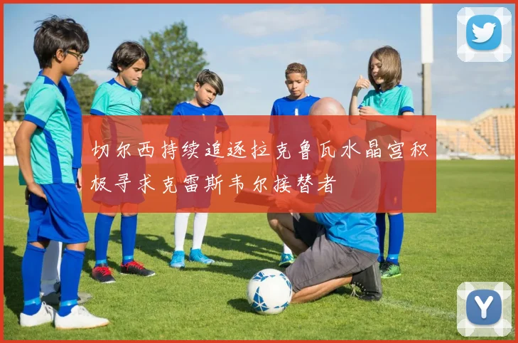 切尔西持续追逐拉克鲁瓦水晶宫积极寻求克雷斯韦尔接替者