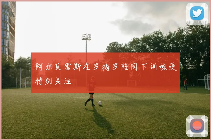 阿尔瓦雷斯在罗梅罗陪同下训练受特别关注